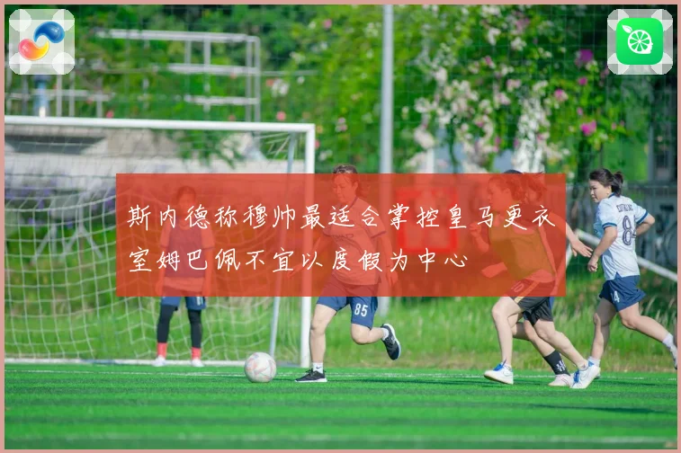 斯内德称穆帅最适合掌控皇马更衣室姆巴佩不宜以度假为中心