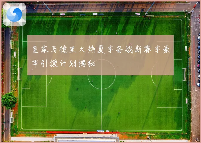 皇家马德里火热夏季备战新赛季豪华引援计划揭秘
