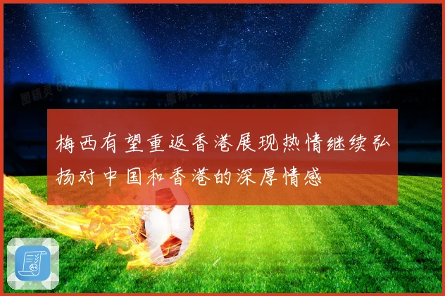 梅西有望重返香港展现热情继续弘扬对中国和香港的深厚情感