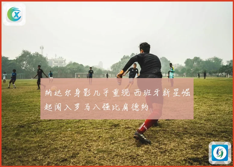 纳达尔身影几乎重现 西班牙新星崛起闯入罗马八强比肩德约