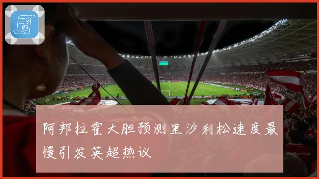 阿邦拉霍大胆预测里沙利松速度最慢引发英超热议
