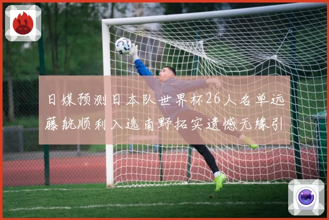 日媒预测日本队世界杯26人名单远藤航顺利入选南野拓实遗憾无缘引发热议