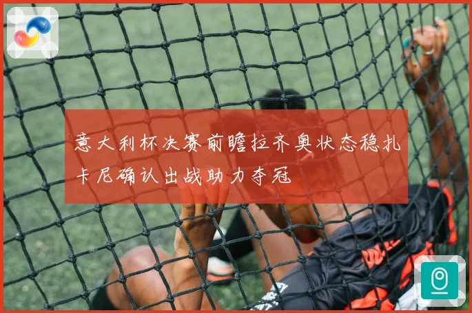 意大利杯决赛前瞻拉齐奥状态稳扎卡尼确认出战助力夺冠