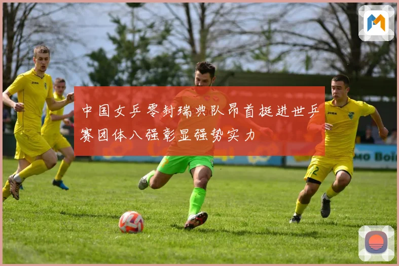 中国女乒零封瑞典队昂首挺进世乒赛团体八强彰显强势实力