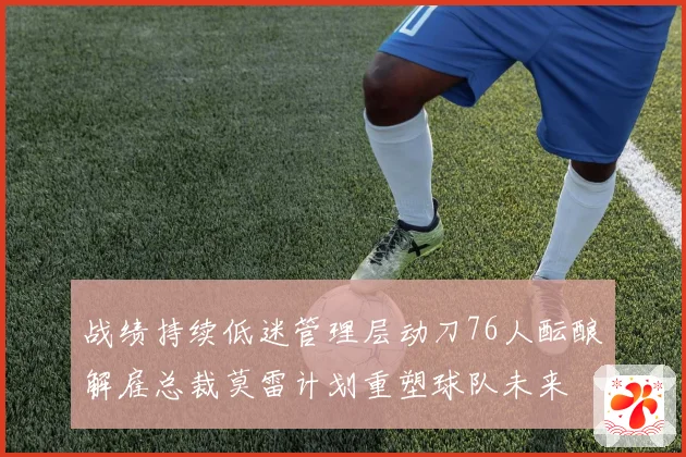 战绩持续低迷管理层动刀76人酝酿解雇总裁莫雷计划重塑球队未来