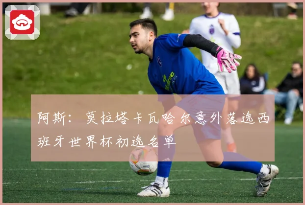 阿斯：莫拉塔卡瓦哈尔意外落选西班牙世界杯初选名单