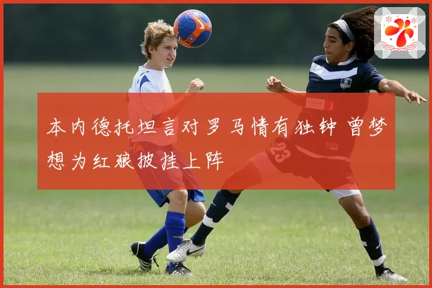 本内德托坦言对罗马情有独钟 曾梦想为红狼披挂上阵