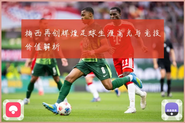 梅西再创辉煌足球生涯高光与竞技价值解析