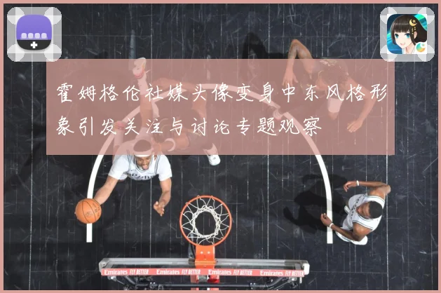 霍姆格伦社媒头像变身中东风格形象引发关注与讨论专题观察