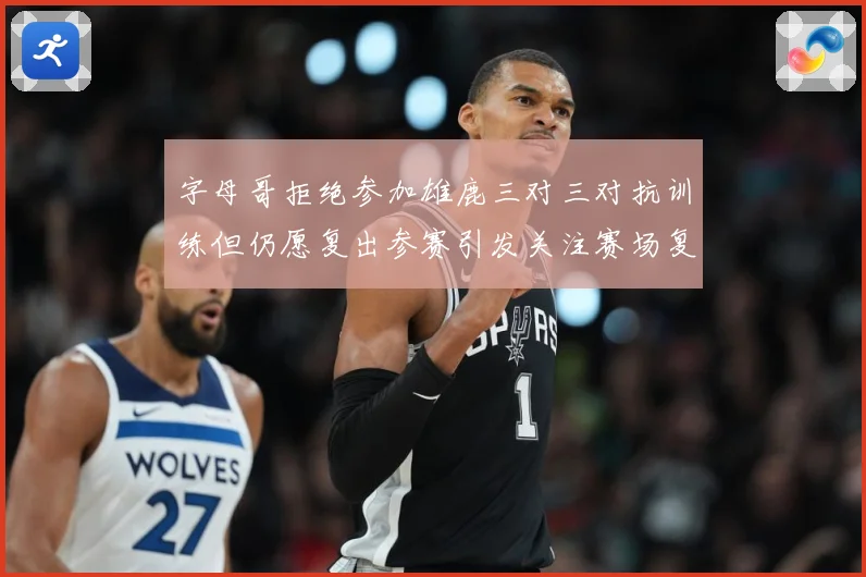 字母哥拒绝参加雄鹿三对三对抗训练但仍愿复出参赛引发关注赛场复盘