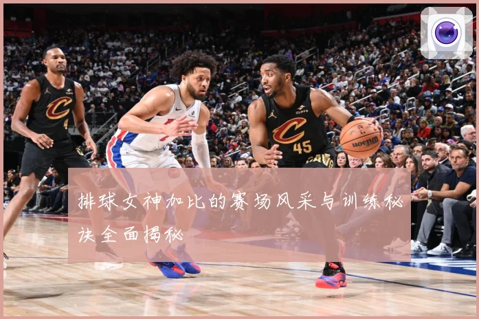 排球女神加比的赛场风采与训练秘诀全面揭秘