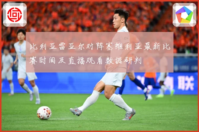 比利亚雷亚尔对阵塞维利亚最新比赛时间及直播观看数据研判