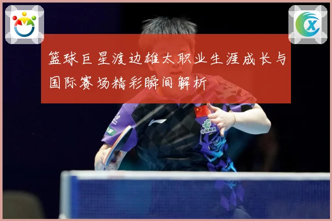篮球巨星渡边雄太职业生涯成长与国际赛场精彩瞬间解析
