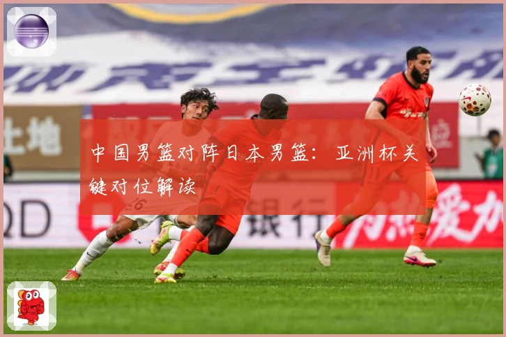 中国男篮对阵日本男篮：亚洲杯关键对位解读