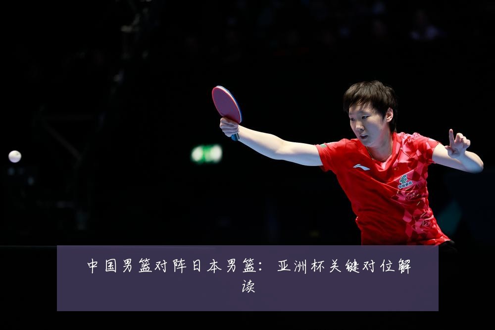 中国男篮对阵日本男篮：亚洲杯关键对位解读