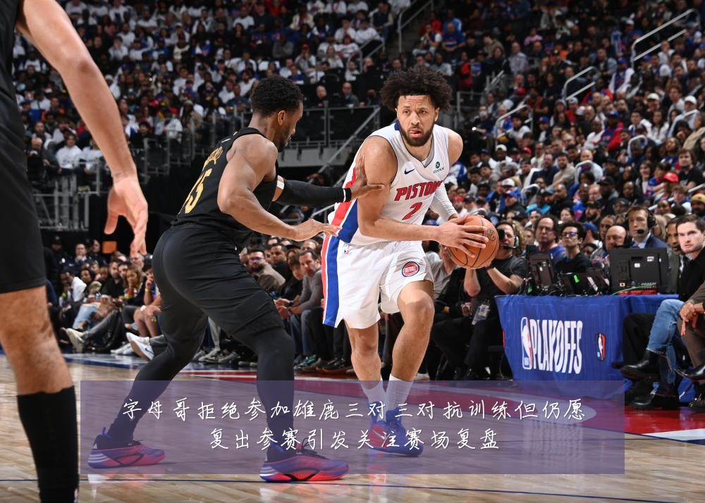 字母哥拒绝参加雄鹿三对三对抗训练但仍愿复出参赛引发关注赛场复盘